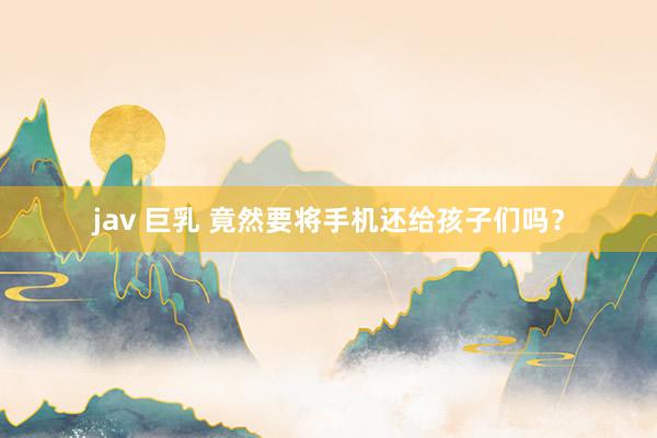 jav 巨乳 竟然要将手机还给孩子们吗？