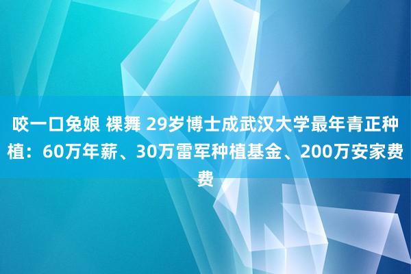 咬一口兔娘 裸舞 29岁博士成武汉大学最年青正种植：60万年薪、30万雷军种植基金、200万安家费
