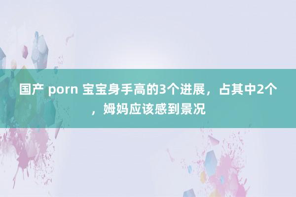 国产 porn 宝宝身手高的3个进展，占其中2个，姆妈应该感到景况