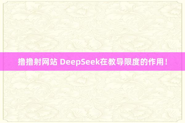 撸撸射网站 DeepSeek在教导限度的作用！