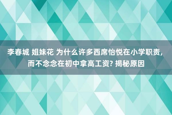 李春城 姐妹花 为什么许多西席怡悦在小学职责， 而不念念在初中拿高工资? 揭秘原因