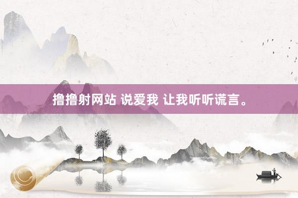 撸撸射网站 说爱我 让我听听谎言。