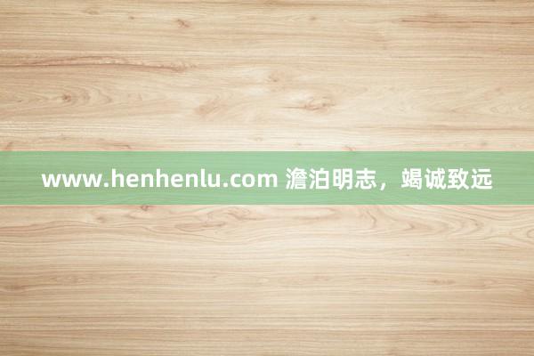 www.henhenlu.com 澹泊明志，竭诚致远