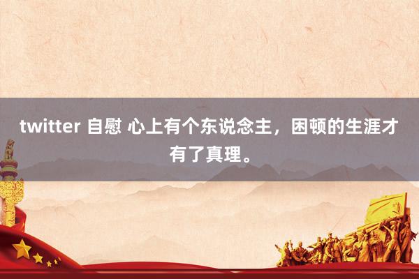 twitter 自慰 心上有个东说念主，困顿的生涯才有了真理。