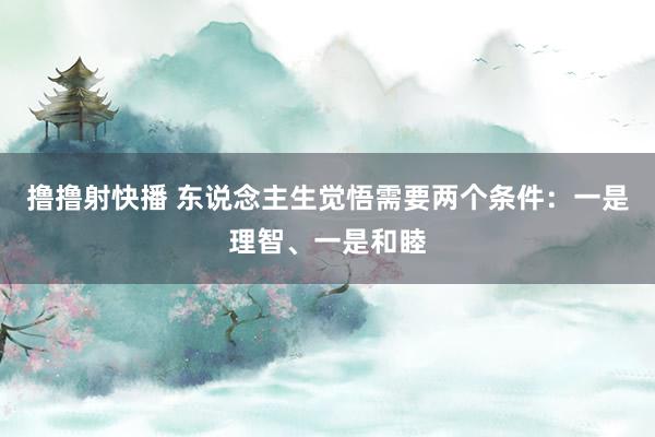 撸撸射快播 东说念主生觉悟需要两个条件：一是理智、一是和睦