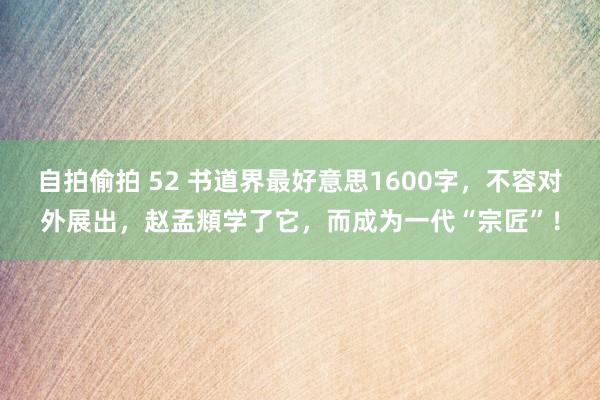 自拍偷拍 52 书道界最好意思1600字，不容对外展出，赵孟頫学了它，而成为一代“宗匠”！
