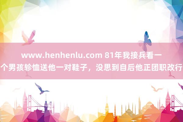 www.henhenlu.com 81年我接兵看一个男孩轸恤送他一对鞋子，没思到自后他正团职改行