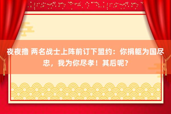 夜夜撸 两名战士上阵前订下盟约：你捐躯为国尽忠，我为你尽孝！其后呢？
