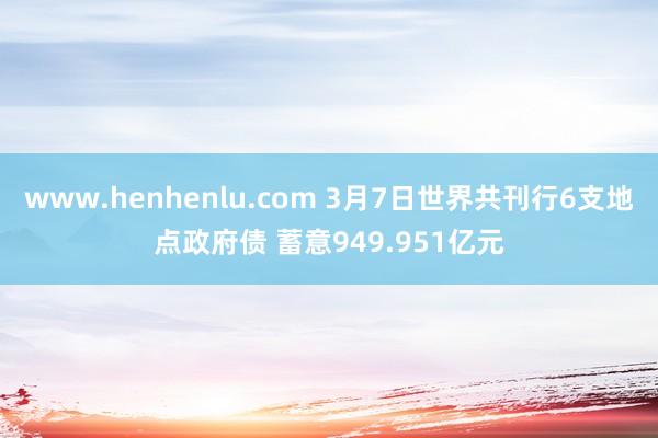 www.henhenlu.com 3月7日世界共刊行6支地点政府债 蓄意949.951亿元