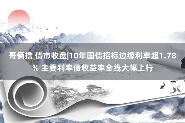 哥俩撸 债市收盘|10年国债招标边缘利率超1.78% 主要利率债收益率全线大幅上行