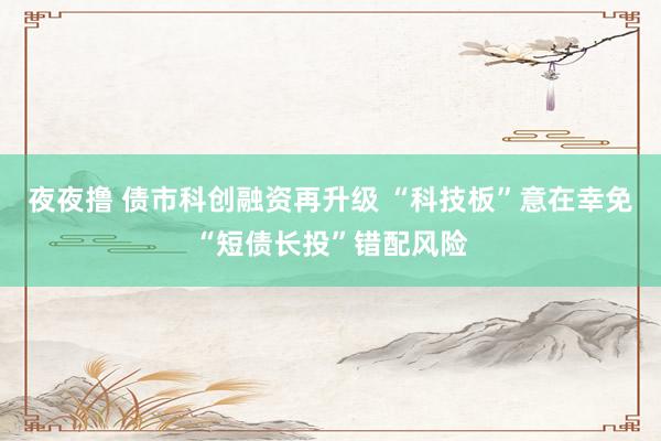 夜夜撸 债市科创融资再升级 “科技板”意在幸免“短债长投”错配风险
