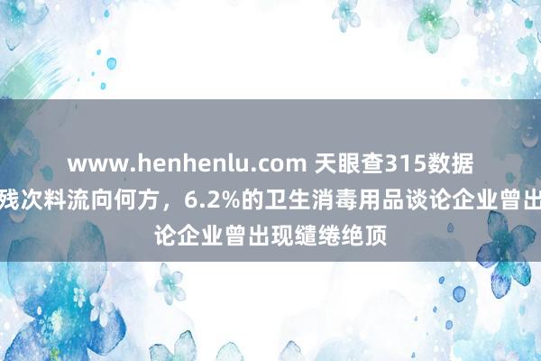 www.henhenlu.com 天眼查315数据：贴身用品残次料流向何方，6.2%的卫生消毒用品谈论企业曾出现缱绻绝顶
