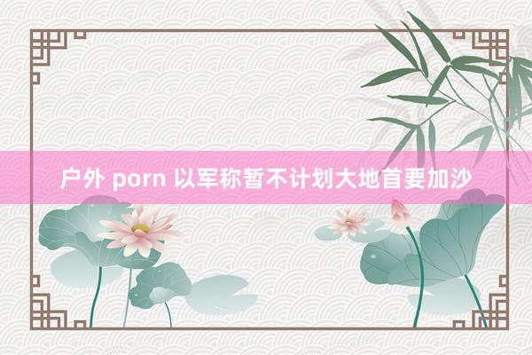 户外 porn 以军称暂不计划大地首要加沙