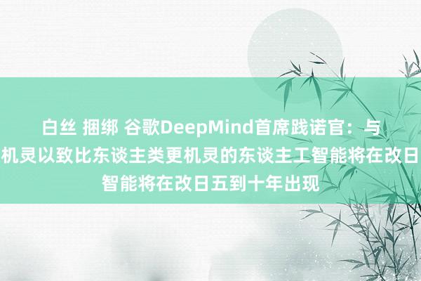 白丝 捆绑 谷歌DeepMind首席践诺官：与东谈主类相通机灵以致比东谈主类更机灵的东谈主工智能将在改日五到十年出现