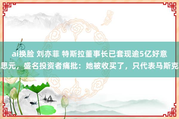 ai换脸 刘亦菲 特斯拉董事长已套现逾5亿好意思元，盛名投资者痛批：她被收买了，只代表马斯克