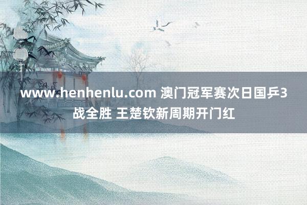 www.henhenlu.com 澳门冠军赛次日国乒3战全胜 王楚钦新周期开门红