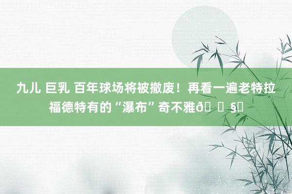 九儿 巨乳 百年球场将被撤废！再看一遍老特拉福德特有的“瀑布”奇不雅🌧️