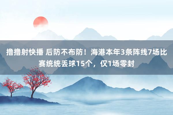 撸撸射快播 后防不布防！海港本年3条阵线7场比赛统统丢球15个，仅1场零封