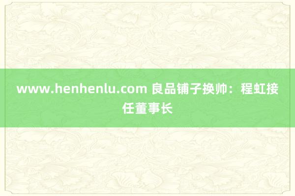 www.henhenlu.com 良品铺子换帅：程虹接任董事长