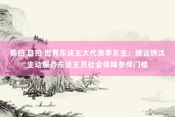 偷拍 自拍 世界东谈主大代表李东生：建议镌汰生动服务东谈主员社会保障参保门槛