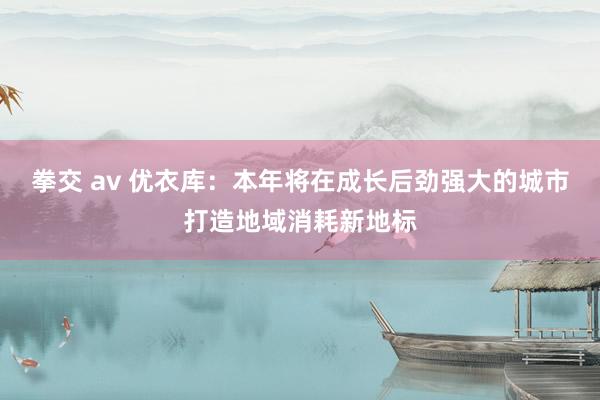 拳交 av 优衣库：本年将在成长后劲强大的城市打造地域消耗新地标
