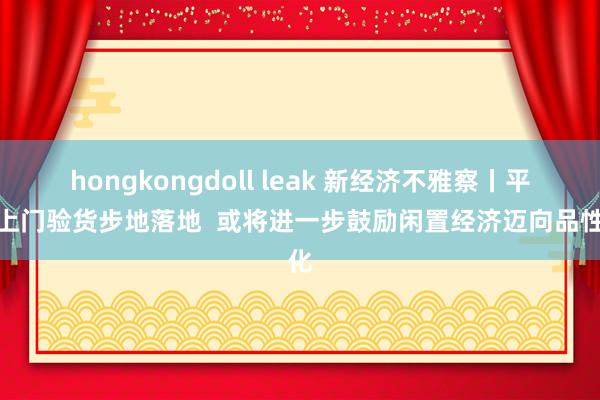 hongkongdoll leak 新经济不雅察丨平台上门验货步地落地  或将进一步鼓励闲置经济迈向品性化