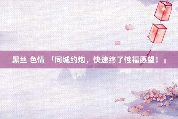 黑丝 色情 「同城约炮，快速终了性福愿望！」