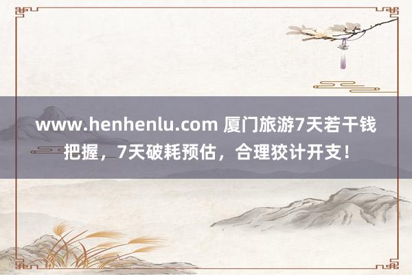 www.henhenlu.com 厦门旅游7天若干钱把握，7天破耗预估，合理狡计开支！