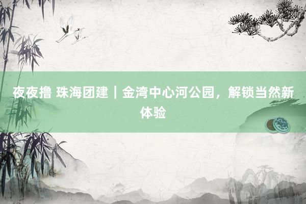 夜夜撸 珠海团建｜金湾中心河公园，解锁当然新体验