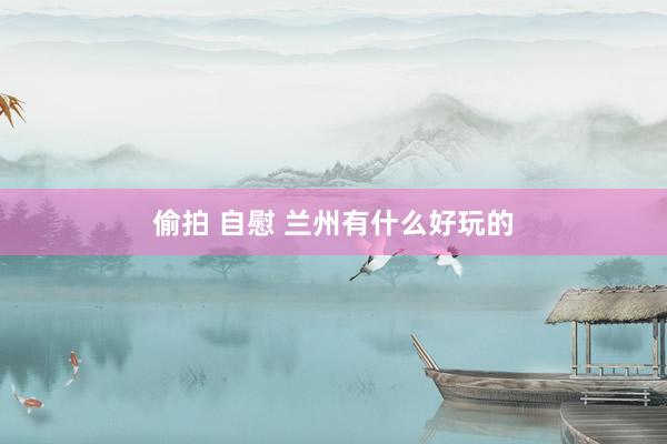 偷拍 自慰 兰州有什么好玩的
