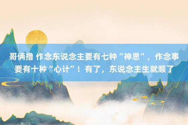 哥俩撸 作念东说念主要有七种“神思”，作念事要有十种“心计”！有了，东说念主生就顺了