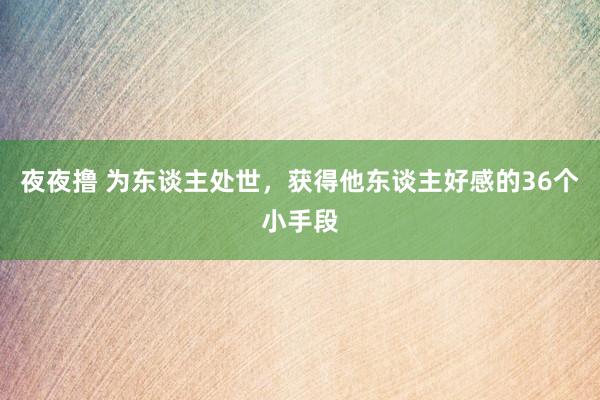 夜夜撸 为东谈主处世，获得他东谈主好感的36个小手段