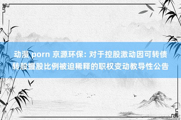 动漫 porn 京源环保: 对于控股激动因可转债转股握股比例被迫稀释的职权变动教导性公告