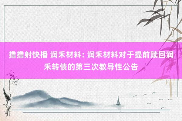 撸撸射快播 润禾材料: 润禾材料对于提前赎回润禾转债的第三次教导性公告