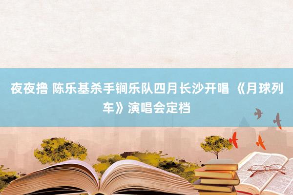 夜夜撸 陈乐基杀手锏乐队四月长沙开唱 《月球列车》演唱会定档
