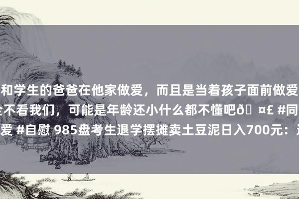 和学生的爸爸在他家做爱，而且是当着孩子面前做爱，太刺激了，孩子完全不看我们，可能是年龄还小什么都不懂吧🤣 #同城 #文爱 #自慰 985盘考生退学摆摊卖土豆泥日入700元：过我方想要的生涯｜封面头条