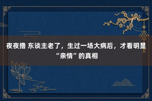 夜夜撸 东谈主老了，生过一场大病后，才看明显“亲情”的真相