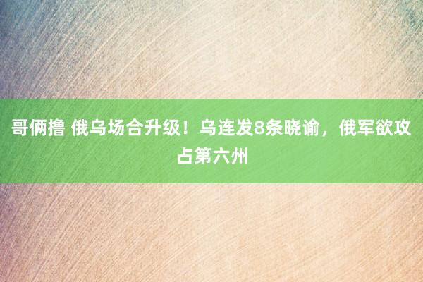 哥俩撸 俄乌场合升级！乌连发8条晓谕，俄军欲攻占第六州