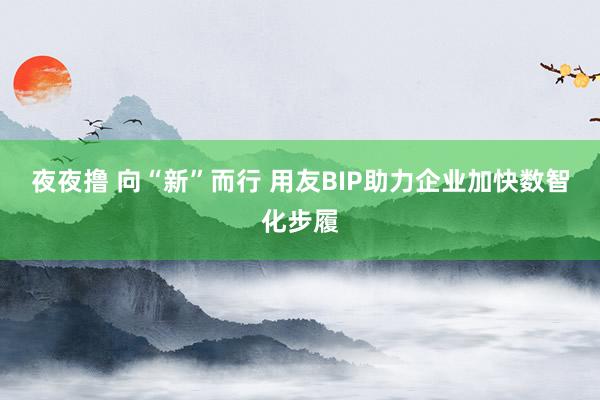 夜夜撸 向“新”而行 用友BIP助力企业加快数智化步履