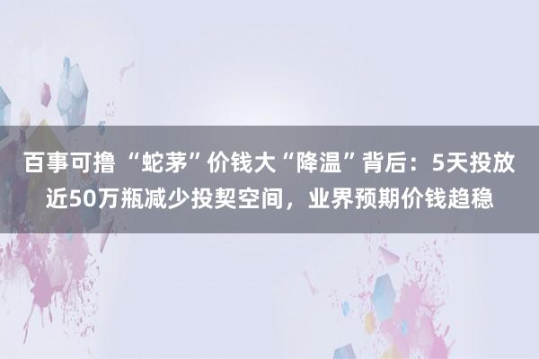 百事可撸 “蛇茅”价钱大“降温”背后：5天投放近50万瓶减少投契空间，业界预期价钱趋稳