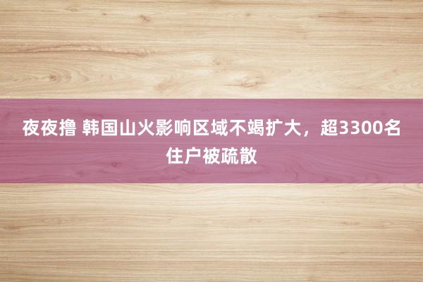 夜夜撸 韩国山火影响区域不竭扩大，超3300名住户被疏散