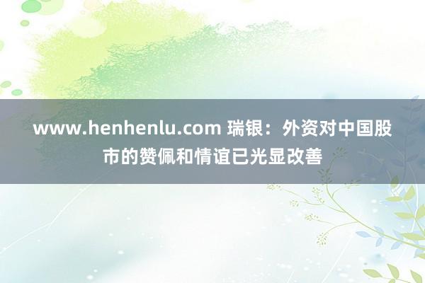 www.henhenlu.com 瑞银：外资对中国股市的赞佩和情谊已光显改善