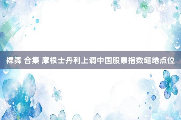 裸舞 合集 摩根士丹利上调中国股票指数缱绻点位