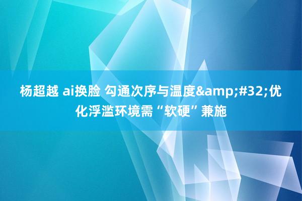 杨超越 ai换脸 勾通次序与温度&#32;优化浮滥环境需“软硬”兼施