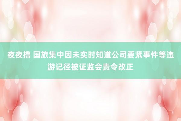 夜夜撸 国旅集中因未实时知道公司要紧事件等违游记径被证监会责令改正