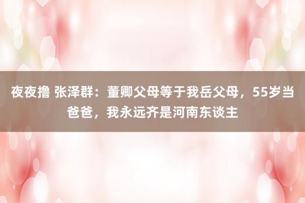 夜夜撸 张泽群：董卿父母等于我岳父母，55岁当爸爸，我永远齐是河南东谈主