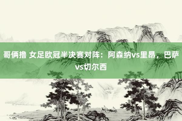 哥俩撸 女足欧冠半决赛对阵：阿森纳vs里昂，巴萨vs切尔西