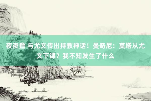 夜夜撸 与尤文传出持教神话！曼奇尼：莫塔从尤文下课？我不知发生了什么