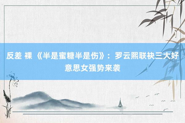 反差 裸 《半是蜜糖半是伤》：罗云熙联袂三大好意思女强势来袭