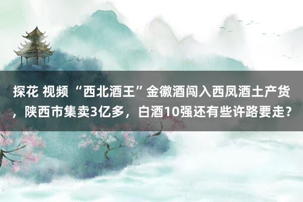 探花 视频 “西北酒王”金徽酒闯入西凤酒土产货，陕西市集卖3亿多，白酒10强还有些许路要走？